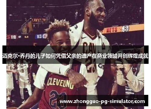 迈克尔·乔丹的儿子如何凭借父亲的遗产在商业领域开创辉煌成就