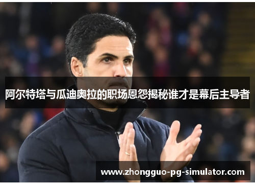 阿尔特塔与瓜迪奥拉的职场恩怨揭秘谁才是幕后主导者