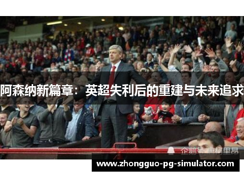 阿森纳新篇章：英超失利后的重建与未来追求