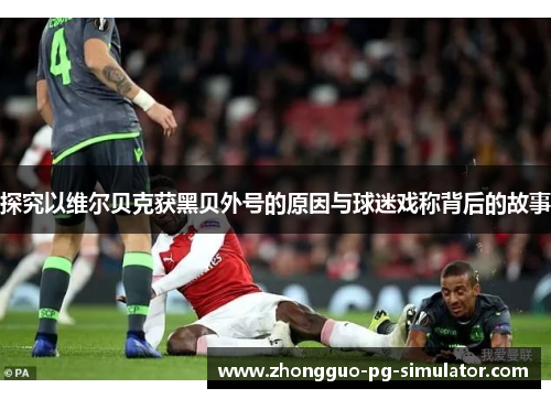 探究以维尔贝克获黑贝外号的原因与球迷戏称背后的故事