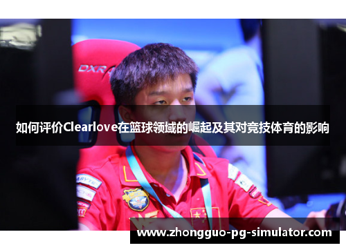 如何评价Clearlove在篮球领域的崛起及其对竞技体育的影响