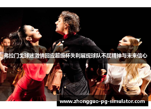 弗拉门戈球迷激情回应超级杯失利展现球队不屈精神与未来信心