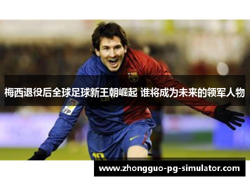梅西退役后全球足球新王朝崛起 谁将成为未来的领军人物