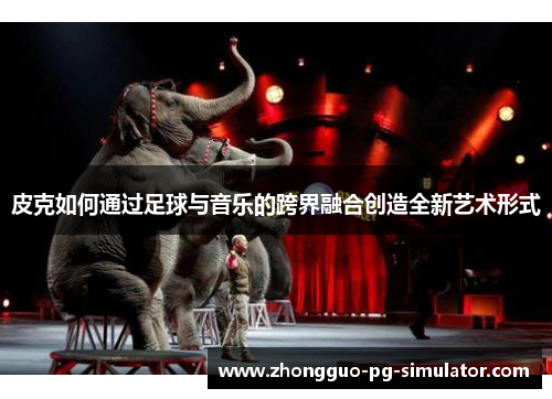 皮克如何通过足球与音乐的跨界融合创造全新艺术形式