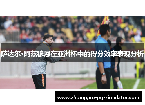 萨达尔·阿兹穆恩在亚洲杯中的得分效率表现分析
