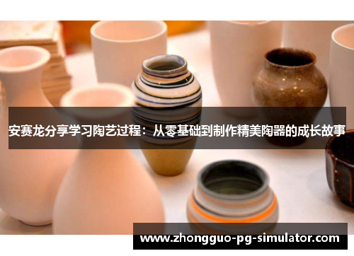 安赛龙分享学习陶艺过程：从零基础到制作精美陶器的成长故事