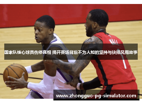 国家队核心球员伤停真相 揭开赛场背后不为人知的坚持与抉择风雨故事