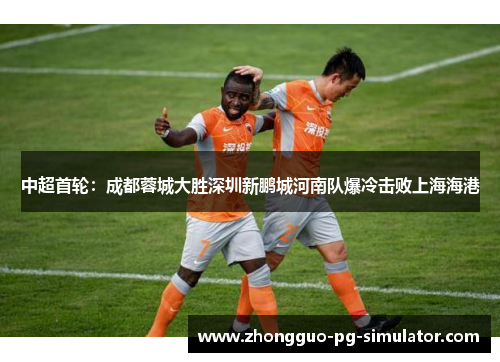 中超首轮：成都蓉城大胜深圳新鹏城河南队爆冷击败上海海港
