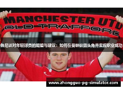 鲁尼谈对年轻球员的期望与建议：如何在曼联崭露头角并实现职业成功