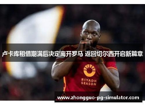 卢卡库租借期满后决定离开罗马 返回切尔西开启新篇章