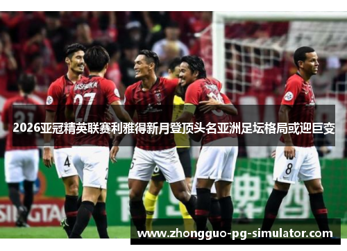 2026亚冠精英联赛利雅得新月登顶头名亚洲足坛格局或迎巨变