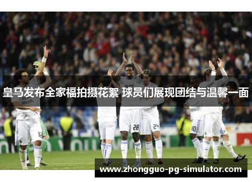 皇马发布全家福拍摄花絮 球员们展现团结与温馨一面 皇马发布全家福拍摄花絮 球员们展现团结与温馨一面
